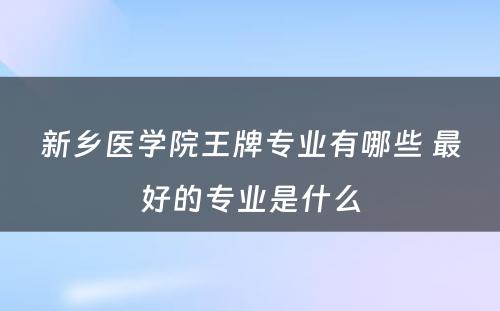 新乡医学院王牌专业有哪些 最好的专业是什么