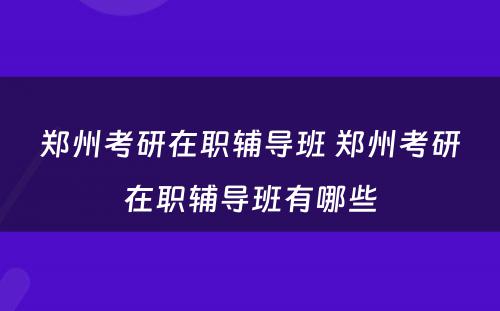 郑州考研在职辅导班 郑州考研在职辅导班有哪些
