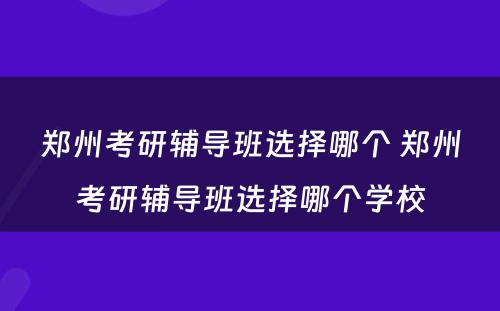 郑州考研辅导班选择哪个 郑州考研辅导班选择哪个学校