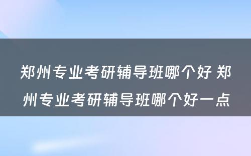 郑州专业考研辅导班哪个好 郑州专业考研辅导班哪个好一点