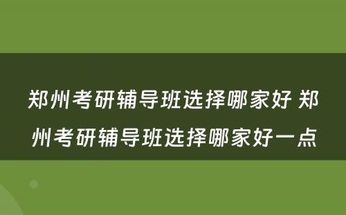 郑州考研辅导班选择哪家好 郑州考研辅导班选择哪家好一点