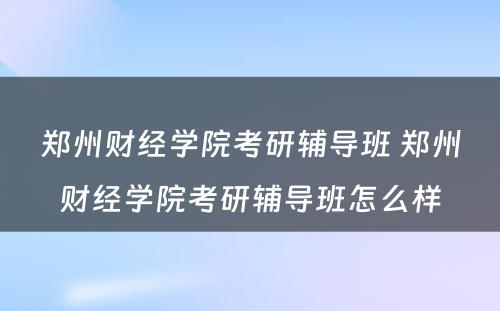 郑州财经学院考研辅导班 郑州财经学院考研辅导班怎么样