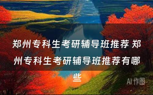郑州专科生考研辅导班推荐 郑州专科生考研辅导班推荐有哪些
