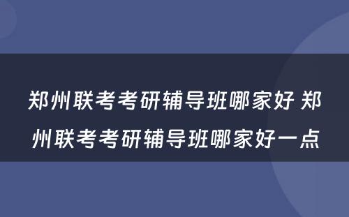 郑州联考考研辅导班哪家好 郑州联考考研辅导班哪家好一点