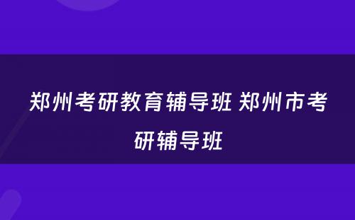 郑州考研教育辅导班 郑州市考研辅导班
