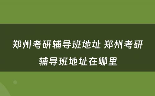 郑州考研辅导班地址 郑州考研辅导班地址在哪里