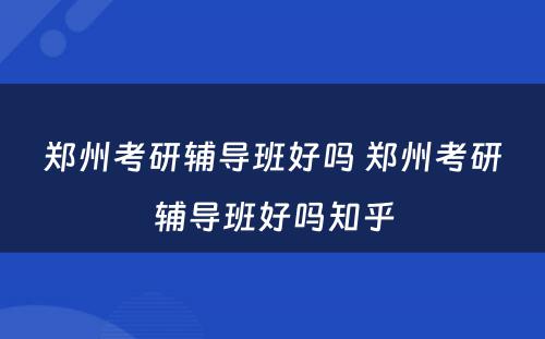 郑州考研辅导班好吗 郑州考研辅导班好吗知乎