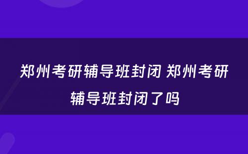 郑州考研辅导班封闭 郑州考研辅导班封闭了吗