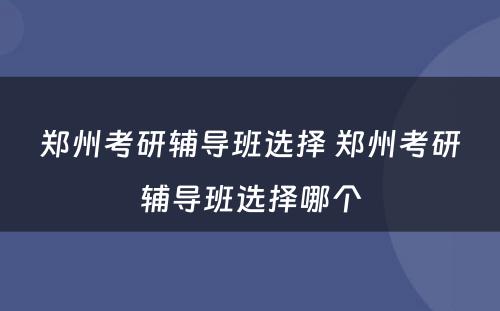 郑州考研辅导班选择 郑州考研辅导班选择哪个