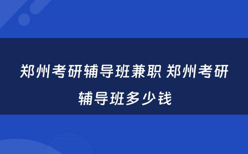 郑州考研辅导班兼职 郑州考研辅导班多少钱