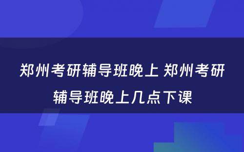郑州考研辅导班晚上 郑州考研辅导班晚上几点下课