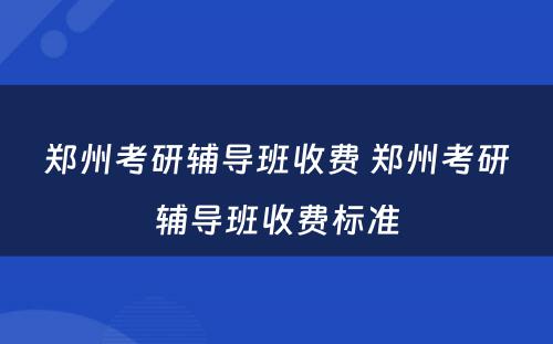 郑州考研辅导班收费 郑州考研辅导班收费标准