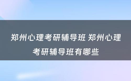 郑州心理考研辅导班 郑州心理考研辅导班有哪些