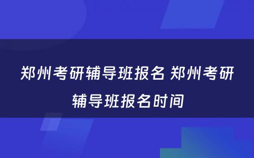 郑州考研辅导班报名 郑州考研辅导班报名时间