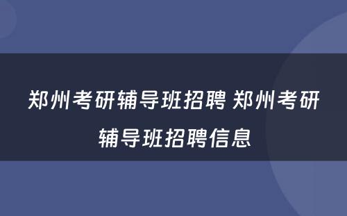 郑州考研辅导班招聘 郑州考研辅导班招聘信息