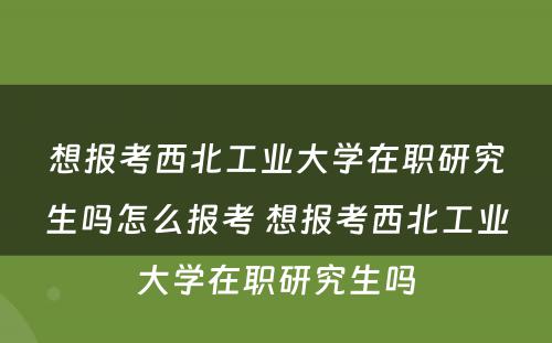 想报考西北工业大学在职研究生吗怎么报考 想报考西北工业大学在职研究生吗