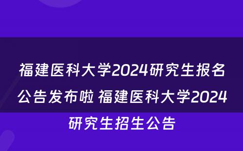 福建医科大学2024研究生报名公告发布啦 福建医科大学2024研究生招生公告