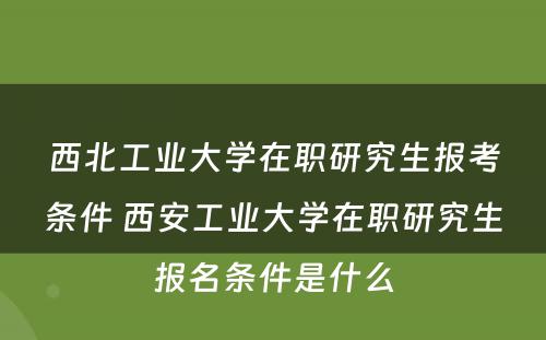 西北工业大学在职研究生报考条件 西安工业大学在职研究生报名条件是什么