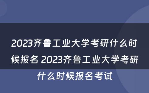 2023齐鲁工业大学考研什么时候报名 2023齐鲁工业大学考研什么时候报名考试