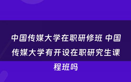 中国传媒大学在职研修班 中国传媒大学有开设在职研究生课程班吗