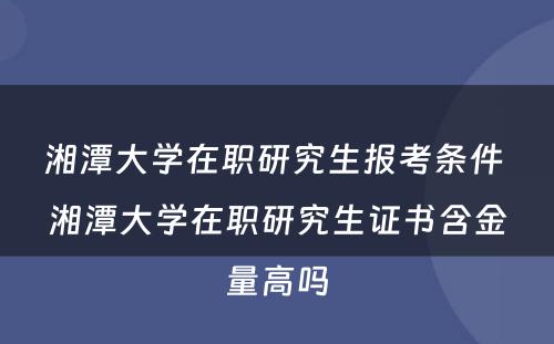 湘潭大学在职研究生报考条件 湘潭大学在职研究生证书含金量高吗