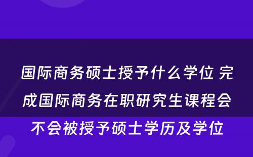 国际商务硕士授予什么学位 完成国际商务在职研究生课程会不会被授予硕士学历及学位