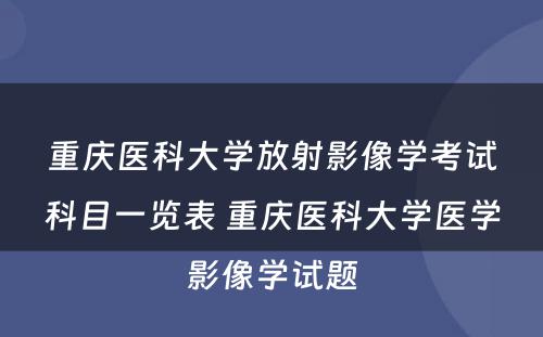 重庆医科大学放射影像学考试科目一览表 重庆医科大学医学影像学试题