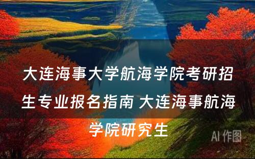 大连海事大学航海学院考研招生专业报名指南 大连海事航海学院研究生