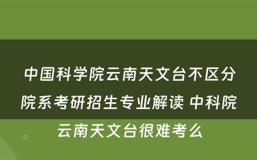 中国科学院云南天文台不区分院系考研招生专业解读 中科院云南天文台很难考么