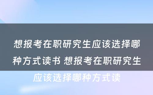 想报考在职研究生应该选择哪种方式读书 想报考在职研究生应该选择哪种方式读