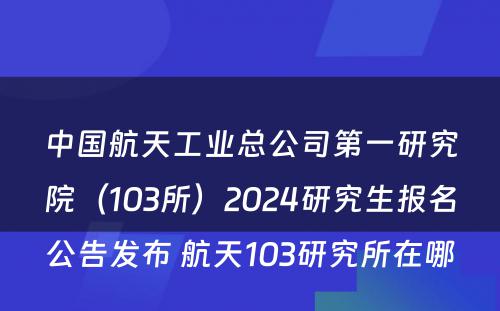 中国航天工业总公司第一研究院（103所）2024研究生报名公告发布 航天103研究所在哪