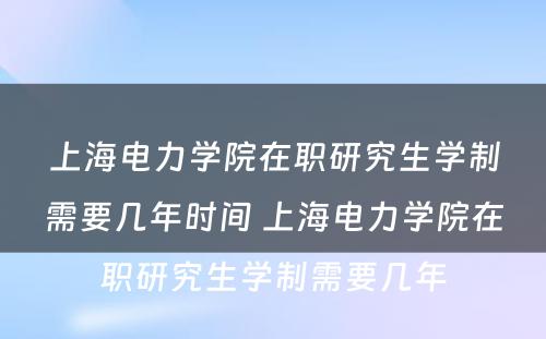 上海电力学院在职研究生学制需要几年时间 上海电力学院在职研究生学制需要几年