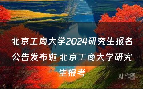 北京工商大学2024研究生报名公告发布啦 北京工商大学研究生报考