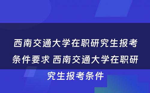 西南交通大学在职研究生报考条件要求 西南交通大学在职研究生报考条件