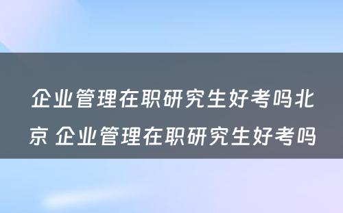 企业管理在职研究生好考吗北京 企业管理在职研究生好考吗