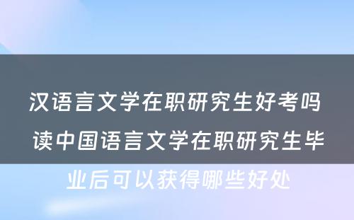 汉语言文学在职研究生好考吗 读中国语言文学在职研究生毕业后可以获得哪些好处