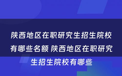 陕西地区在职研究生招生院校有哪些名额 陕西地区在职研究生招生院校有哪些