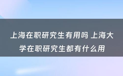 上海在职研究生有用吗 上海大学在职研究生都有什么用