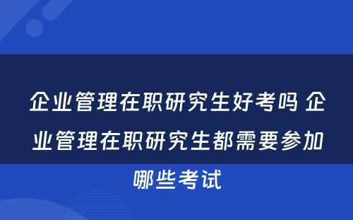 企业管理在职研究生好考吗 企业管理在职研究生都需要参加哪些考试