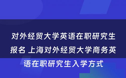 对外经贸大学英语在职研究生报名 上海对外经贸大学商务英语在职研究生入学方式