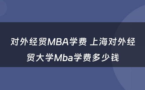 对外经贸MBA学费 上海对外经贸大学Mba学费多少钱