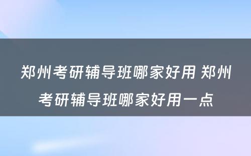 郑州考研辅导班哪家好用 郑州考研辅导班哪家好用一点