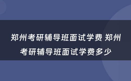 郑州考研辅导班面试学费 郑州考研辅导班面试学费多少