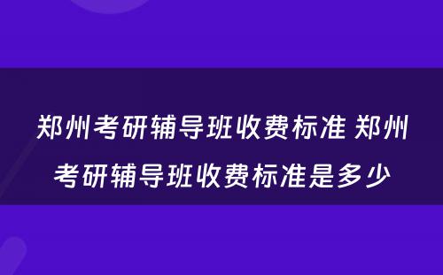 郑州考研辅导班收费标准 郑州考研辅导班收费标准是多少