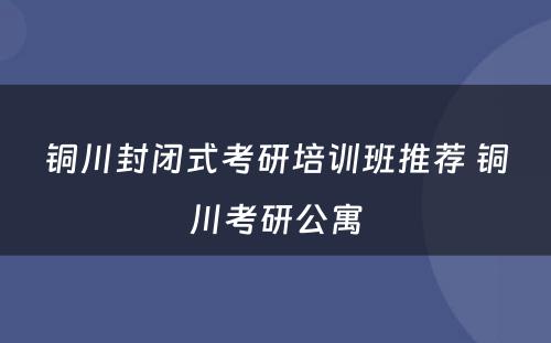 铜川封闭式考研培训班推荐 铜川考研公寓