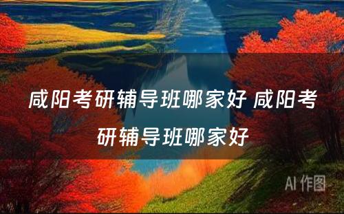 咸阳考研辅导班哪家好 咸阳考研辅导班哪家好