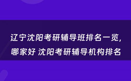 辽宁沈阳考研辅导班排名一览，哪家好 沈阳考研辅导机构排名