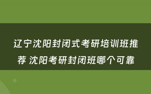 辽宁沈阳封闭式考研培训班推荐 沈阳考研封闭班哪个可靠