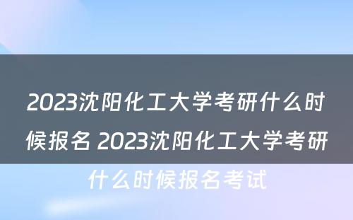 2023沈阳化工大学考研什么时候报名 2023沈阳化工大学考研什么时候报名考试