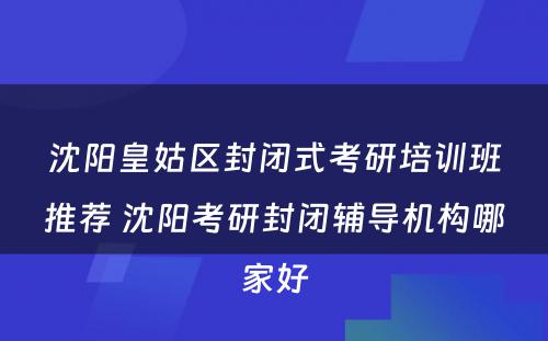 沈阳皇姑区封闭式考研培训班推荐 沈阳考研封闭辅导机构哪家好